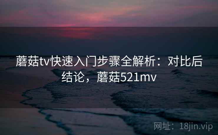 蘑菇tv快速入门步骤全解析:对比后结论,蘑菇521mv 蘑菇tv快速入门步骤全解析:对比后结论,蘑菇521mv