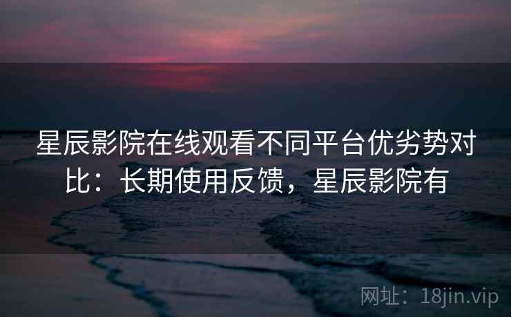 星辰影院在线观看不同平台优劣势对比：长期使用反馈，星辰影院有