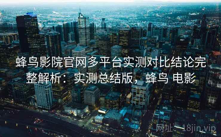 蜂鸟影院官网多平台实测对比结论完整解析:实测总结版,蜂鸟 电影 蜂鸟影院官网多平台实测对比结论完整解析:实测总结版,蜂鸟 电影