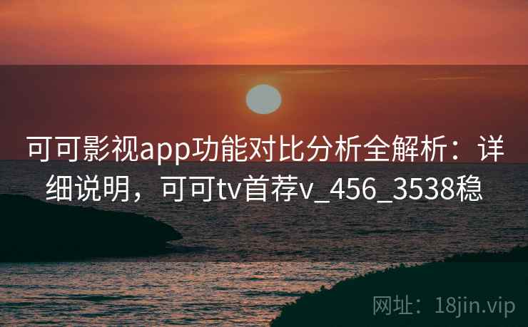 可可影视app功能对比分析全解析：详细说明，可可tv首荐v_456_3538稳