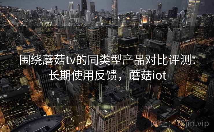 围绕蘑菇tv的同类型产品对比评测:长期使用反馈,蘑菇iot 围绕蘑菇tv的同类型产品对比评测:长期使用反馈,蘑菇iot