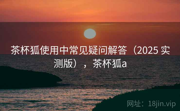 茶杯狐使用中常见疑问解答(2025 实测版),茶杯狐a 茶杯狐使用中常见疑问解答(2025 实测版),茶杯狐a
