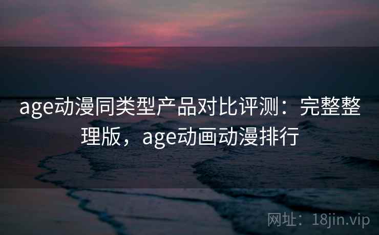 age动漫同类型产品对比评测:完整整理版,age动画动漫排行 age动漫同类型产品对比评测:完整整理版,age动画动漫排行