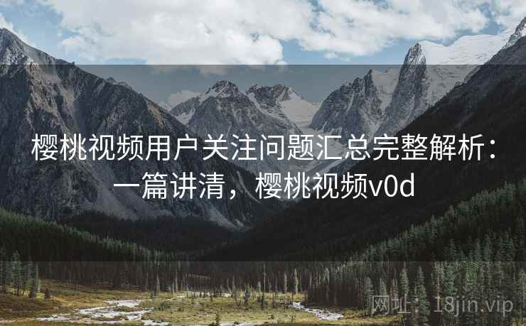 樱桃视频用户关注问题汇总完整解析：一篇讲清，樱桃视频v0d
