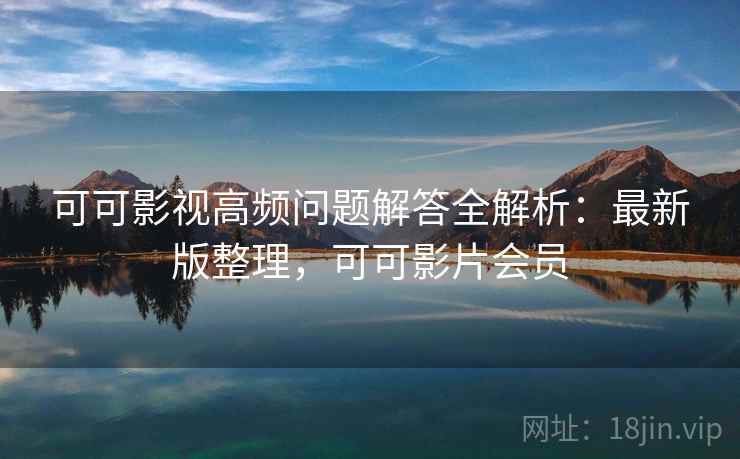 可可影视高频问题解答全解析:最新版整理,可可影片会员 可可影视高频问题解答全解析:最新版整理,可可影片会员