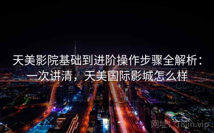 天美影院基础到进阶操作步骤全解析：一次讲清，天美国际影城怎么样