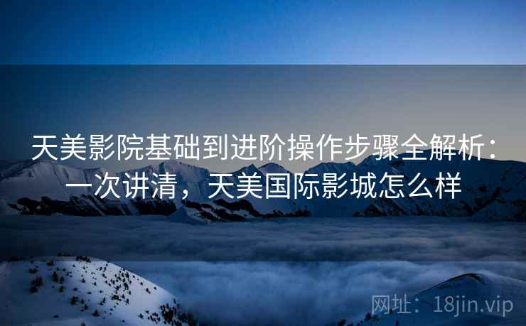 天美影院基础到进阶操作步骤全解析:一次讲清,天美国际影城怎么样 天美影院基础到进阶操作步骤全解析:一次讲清,天美国际影城怎么样