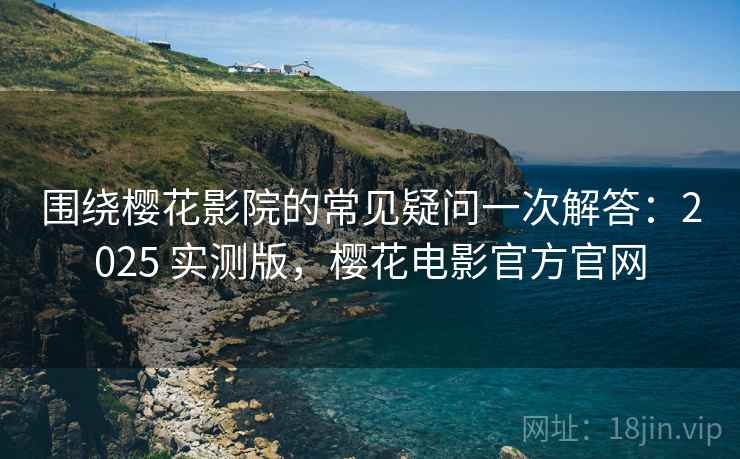 围绕樱花影院的常见疑问一次解答：2025 实测版，樱花电影官方官网