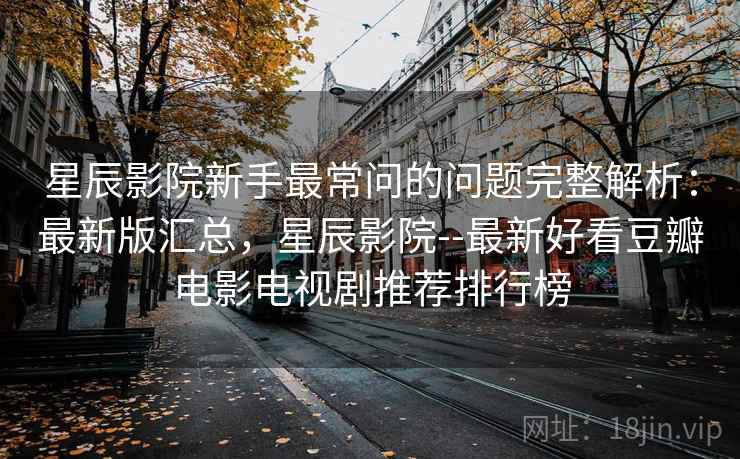 星辰影院新手最常问的问题完整解析：最新版汇总，星辰影院--最新好看豆瓣电影电视剧推荐排行榜