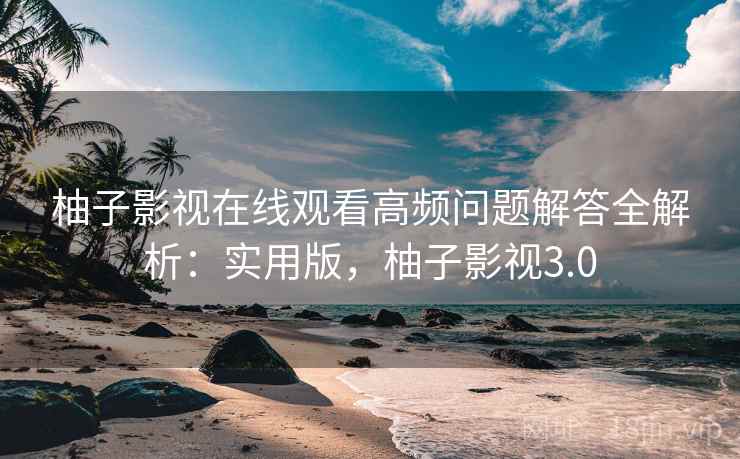 柚子影视在线观看高频问题解答全解析：实用版，柚子影视3.0