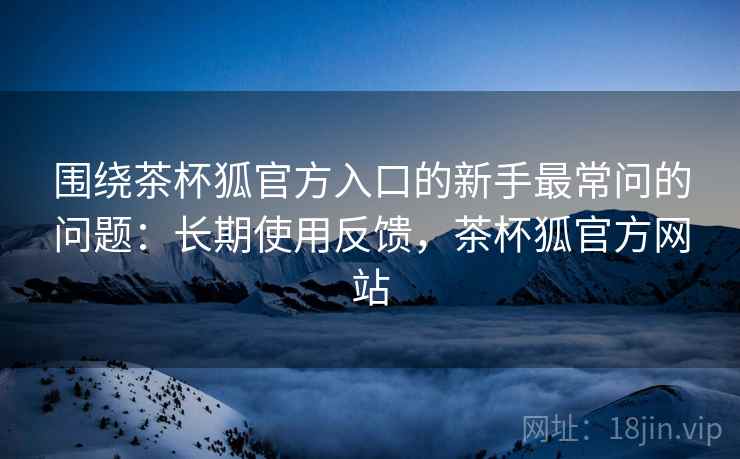 围绕茶杯狐官方入口的新手最常问的问题：长期使用反馈，茶杯狐官方网站
