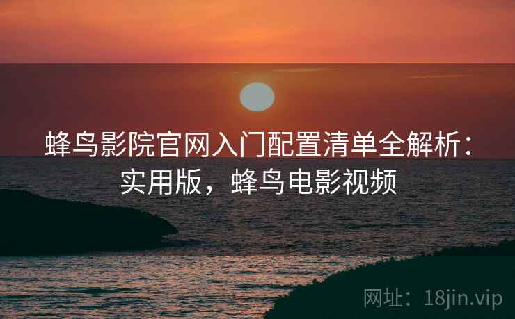 蜂鸟影院官网入门配置清单全解析：实用版，蜂鸟电影视频