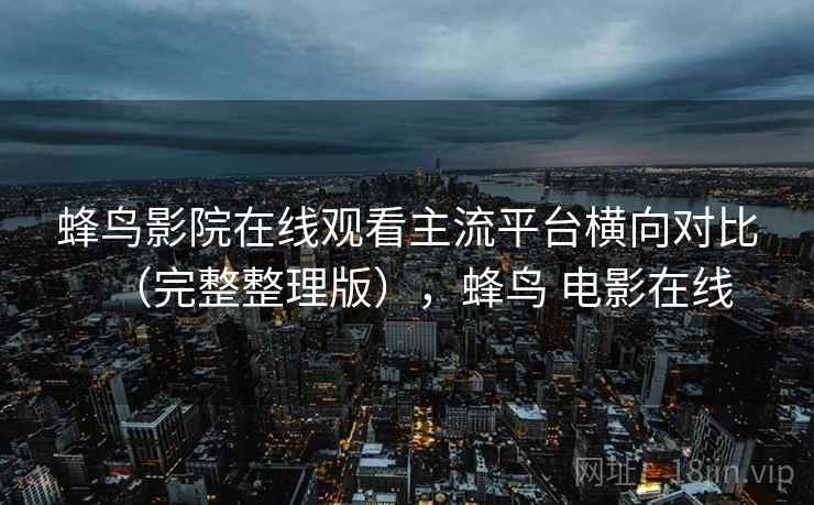 蜂鸟影院在线观看主流平台横向对比（完整整理版），蜂鸟 电影在线