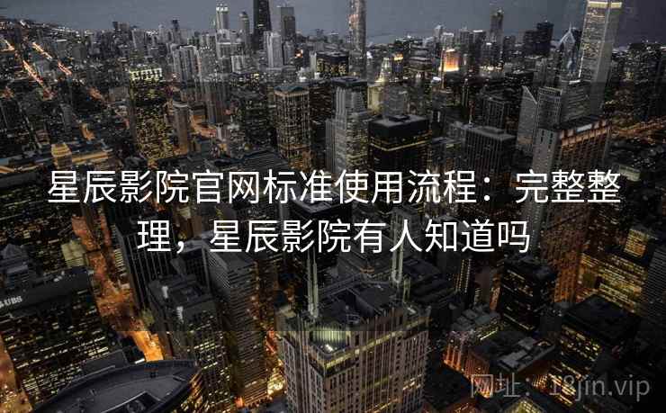 星辰影院官网标准使用流程：完整整理，星辰影院有人知道吗