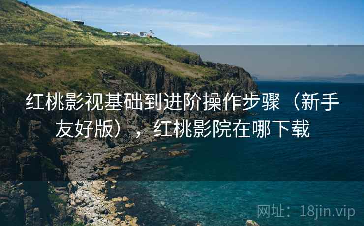 红桃影视基础到进阶操作步骤（新手友好版），红桃影院在哪下载