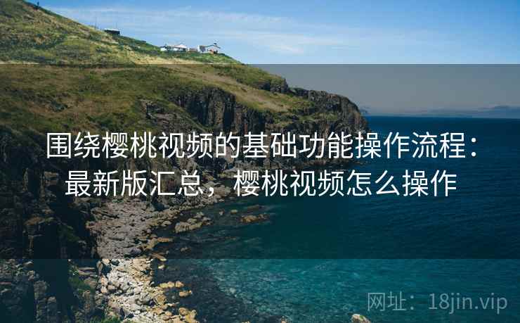 围绕樱桃视频的基础功能操作流程:最新版汇总,樱桃视频怎么操作 围绕樱桃视频的基础功能操作流程:最新版汇总,樱桃视频怎么操作