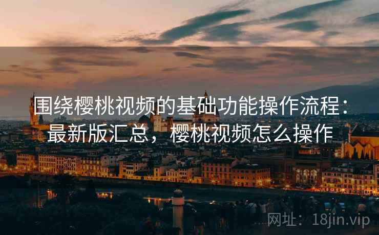 围绕樱桃视频的基础功能操作流程：最新版汇总，樱桃视频怎么操作