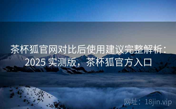 茶杯狐官网对比后使用建议完整解析:2025 实测版,茶杯狐官方入口 茶杯狐官网对比后使用建议完整解析:2025 实测版,茶杯狐官方入口