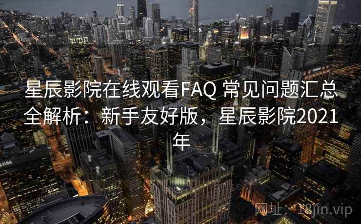 星辰影院在线观看FAQ 常见问题汇总全解析：新手友好版，星辰影院2021年
