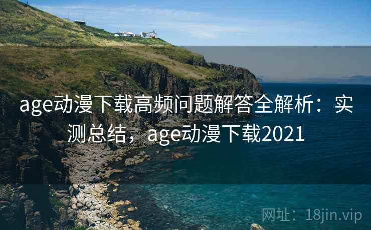 age动漫下载高频问题解答全解析：实测总结，age动漫下载2021
