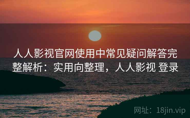 人人影视官网使用中常见疑问解答完整解析：实用向整理，人人影视 登录