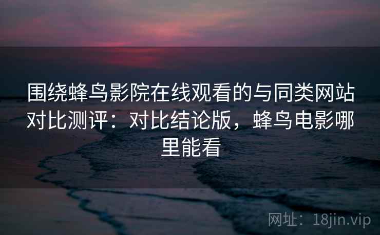 围绕蜂鸟影院在线观看的与同类网站对比测评：对比结论版，蜂鸟电影哪里能看