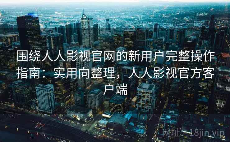 围绕人人影视官网的新用户完整操作指南：实用向整理，人人影视官方客户端