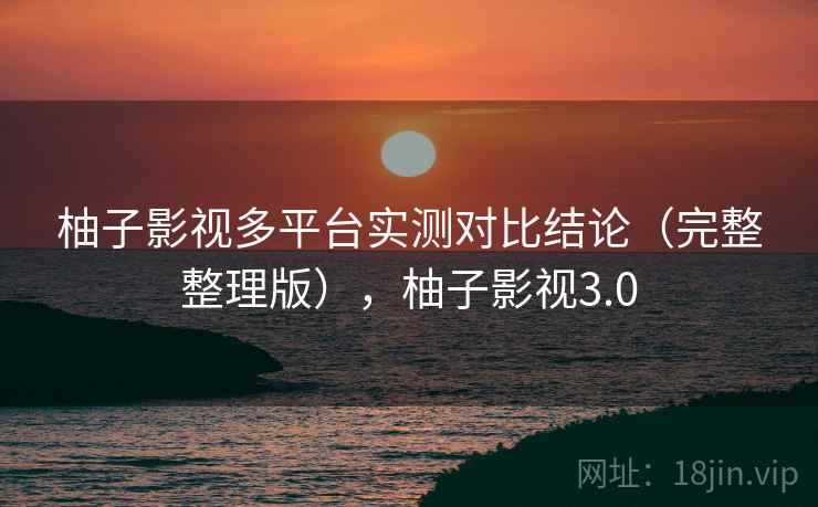 柚子影视多平台实测对比结论（完整整理版），柚子影视3.0