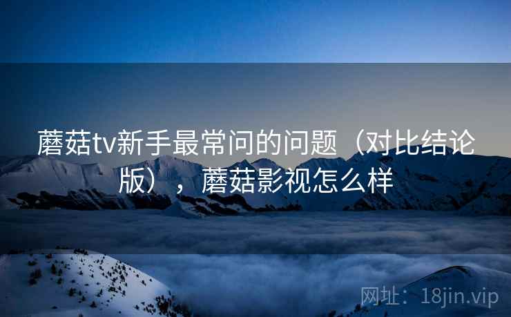 蘑菇tv新手最常问的问题（对比结论版），蘑菇影视怎么样