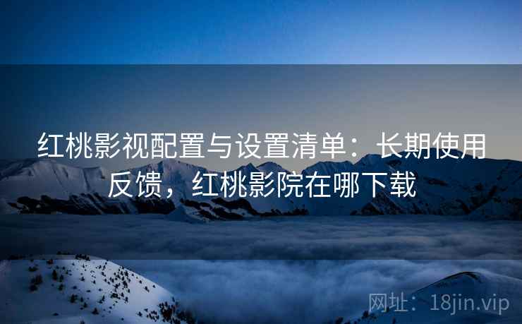 红桃影视配置与设置清单：长期使用反馈，红桃影院在哪下载