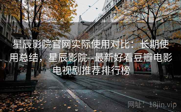 星辰影院官网实际使用对比：长期使用总结，星辰影院--最新好看豆瓣电影电视剧推荐排行榜