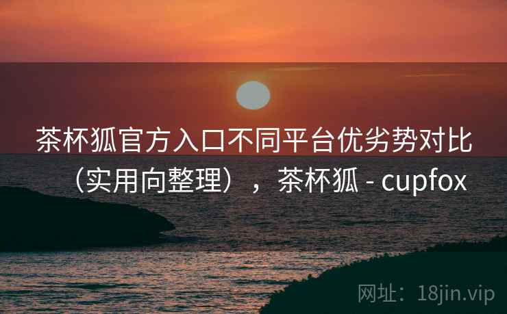 茶杯狐官方入口不同平台优劣势对比（实用向整理），茶杯狐 - cupfox
