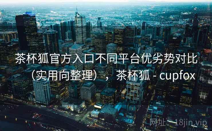 茶杯狐官方入口不同平台优劣势对比(实用向整理),茶杯狐 - cupfox 茶杯狐官方入口不同平台优劣势对比(实用向整理),茶杯狐 - cupfox