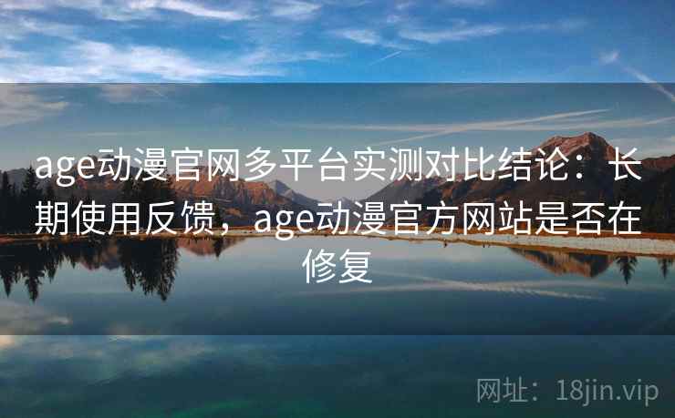 age动漫官网多平台实测对比结论：长期使用反馈，age动漫官方网站是否在修复