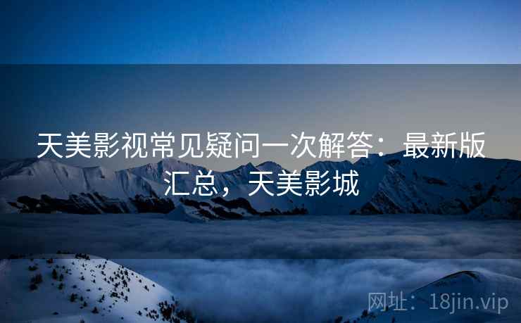 天美影视常见疑问一次解答:最新版汇总,天美影城 天美影视常见疑问一次解答:最新版汇总,天美影城