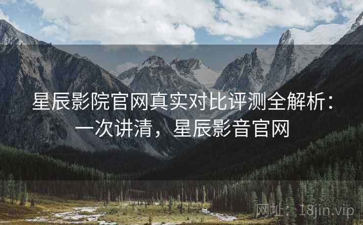星辰影院官网真实对比评测全解析：一次讲清，星辰影音官网