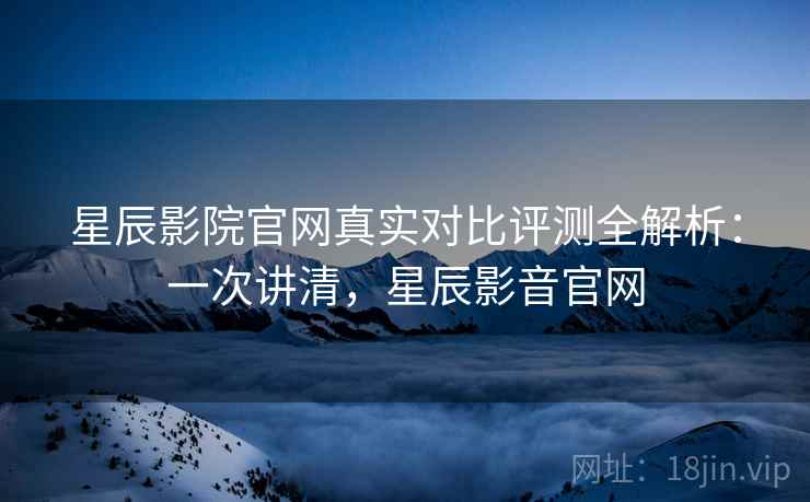 星辰影院官网真实对比评测全解析:一次讲清,星辰影音官网 星辰影院官网真实对比评测全解析:一次讲清,星辰影音官网